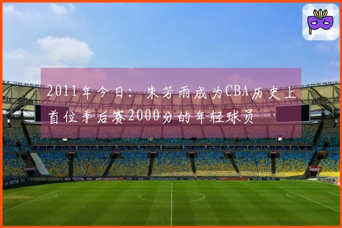 2011年今日：朱芳雨成为CBA历史上首位季后赛2000分的年轻球员