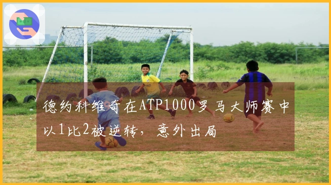 德约科维奇在ATP1000罗马大师赛中以1比2被逆转，意外出局