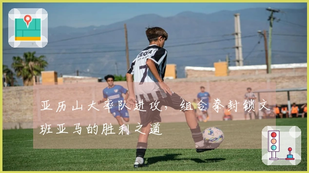 亚历山大率队进攻，组合拳封锁文班亚马的胜利之道