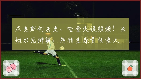 尼克斯创历史,哈登失误频频!米切尔无辩解,阿特金森责任重大